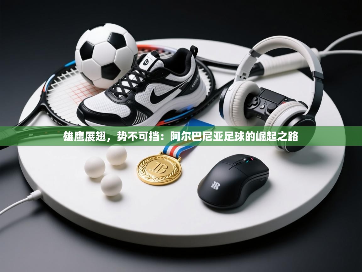 雄鹰展翅,势不可挡:阿尔巴尼亚足球的崛起之路 第2张